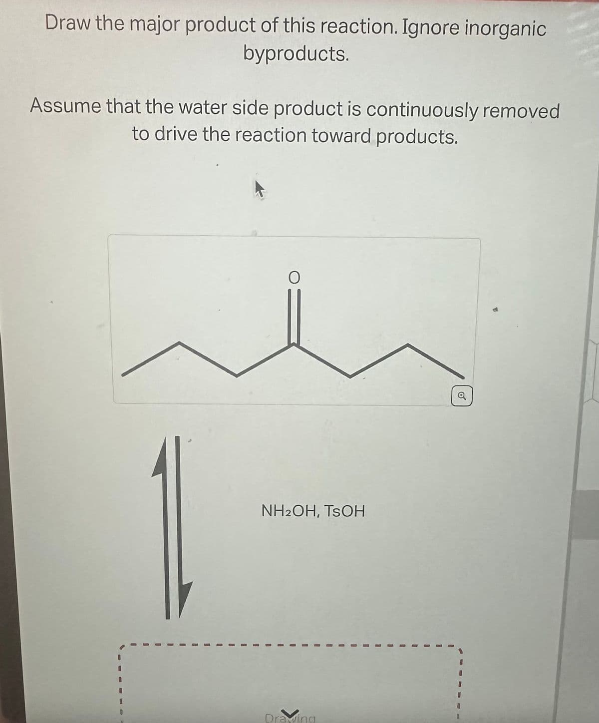 Draw the major product of this reaction. Ignore inorganic
byproducts.
Assume that the water side product is continuously removed
to drive the reaction toward products.
O
NH2OH, TSOH
I
Draving
I
o