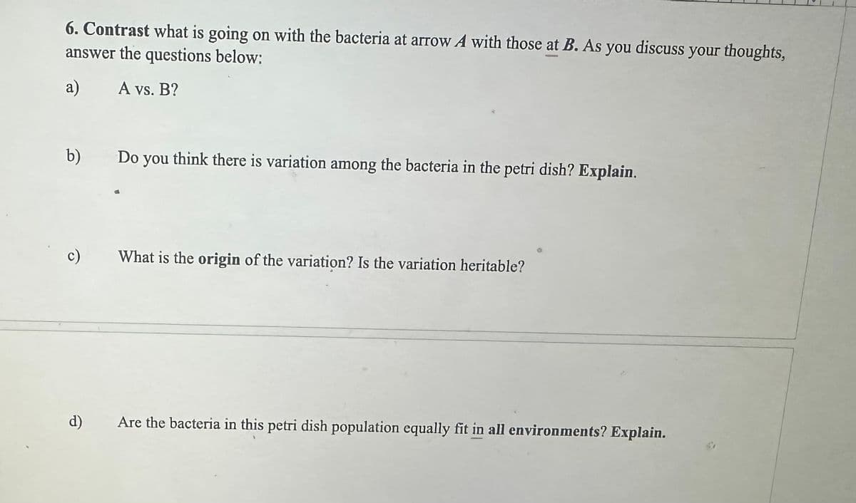 6. Contrast what is going on with the bacteria at arrow A with those at B. As you discuss your thoughts,
answer the questions below:
a)
A vs. B?
b)
c)
d)
Do you think there is variation among the bacteria in the petri dish? Explain.
What is the origin of the variation? Is the variation heritable?
Are the bacteria in this petri dish population equally fit in all environments? Explain.