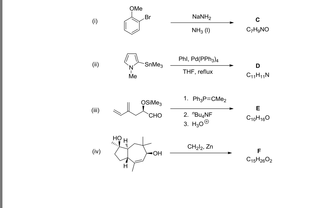 (i)
(ii)
(iii)
(iv)
'I
OMe
HO
H
g
H
N
Me
Br
SnMe3
OSiMe3
CHO
OH
NaNH,
NH3 (1)
Phl, Pd(PPH3)4
THF, reflux
1. Ph3P=CMe2
2. "Bu4NF
3. H30
+
CH₂12, Zn
C
C₂H₂NO
D
C₁1H₁1N
E
C10H16O
F
C15H26O2