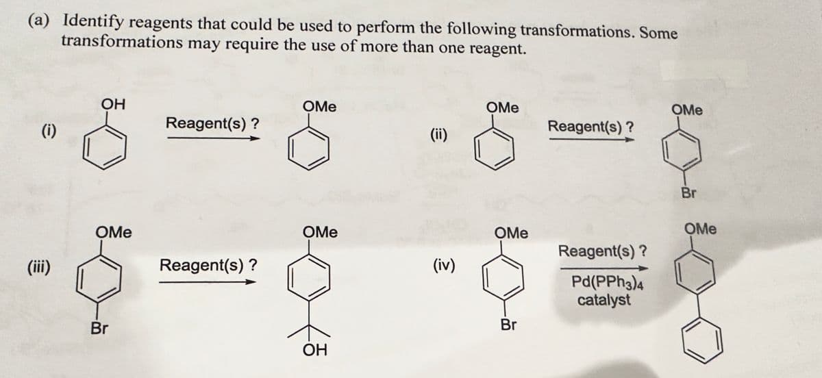(a) Identify reagents that could be used to perform the following transformations. Some
transformations may require the use of more than one reagent.
(i)
(iii)
ОН
OMe
Br
Reagent(s)?
Reagent(s)?
OMe
OMe
OH
(ii)
(iv)
OMe
OMe
Br
Reagent(s)?
Reagent(s)?
Pd(PPh3)4
catalyst
OMe
Br
OMe