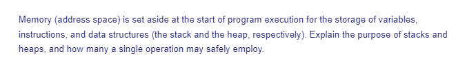 Memory (address space) is set aside at the start of program execution for the storage of variables,
instructions, and data structures (the stack and the heap, respectively). Explain the purpose of stacks and
heaps, and how many a single operation may safely employ.