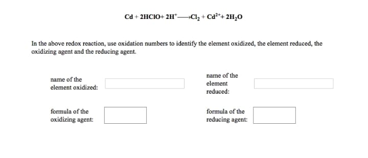 Cd + 2HCIO+ 2H*Clz + Cd²*+ 2H,0
In the above redox reaction, use oxidation numbers to identify the element oxidized, the element reduced, the
oxidizing agent and the reducing agent.
name of the
name of the
element
element oxidized:
reduced:
formula of the
formula of the
oxidizing agent:
reducing agent:

