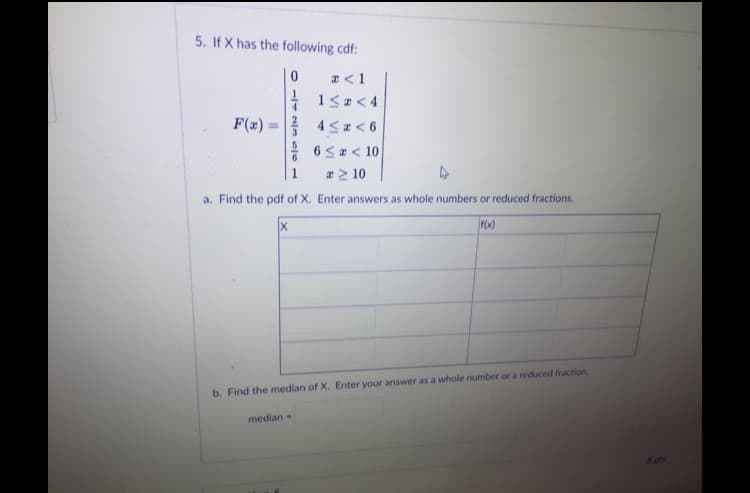 5. If X has the following cdf:
a <1
| 15a < 4
4 Sa < 6
6 Sa< 10
æ > 10
F(z) :
%3D
1
a. Find the pdf of X. Enter answers as whole numbers or reduced fractions.
b. Find the median of X. Enter your answer as a whole number or a reduced fraction.
median-
8 pts
