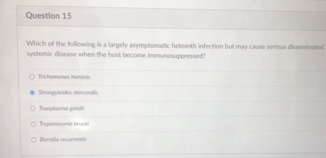 Question 15
Which of the following is a largely asymptomatic helminth infection but may cause serious disseminated
systemic disease when the host become immunosuppressed?
O Trichomonas hominis
• Strongyloides stercoralis
O Toxoplasma gondii
O Trypanosoma brucei
O Borrelia recurrentis
