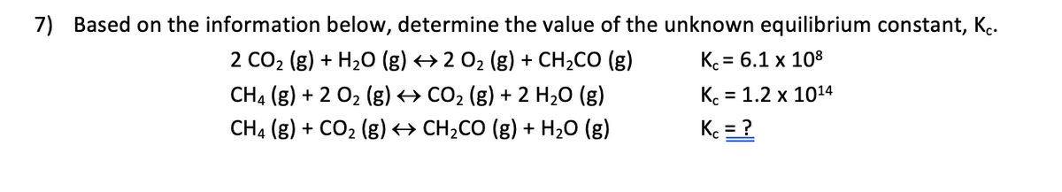 7) Based on the information below, determine the value of the unknown equilibrium constant, K..
2 CO2 (g) + H20 (g) → 2 02 (g) + CH2CO (g)
CH4 (g) + 2 02 (g) <→ CO2 (g) + 2 H20 (g)
K. = 6.1 x 108
K. = 1.2 x 1014
%3D
CH4 (g) + CO2 (g) → CH,CO (g) + H2O (g)
K = ?
