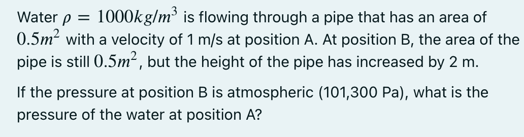 1000kg/m is flowing through a pipe that has an area of
0.5m2 with a velocity of 1 m/s at position A. At position B, the area of the
pipe is still 0.5m² , but the height of the pipe has increased by 2 m.
Water p =
If the pressure at position B is atmospheric (101,300 Pa), what is the
pressure of the water at position A?
