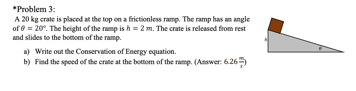 *Problem 3:
A 20 kg crate is placed at the top on a frictionless ramp. The ramp has an angle
20°. The height of the ramp is h = 2 m. The crate is released from rest
of 0
and slides to the bottom of the ramp.
h
a) Write out the Conservation of Energy equation.
m
b) Find the speed of the crate at the bottom of the ramp. (Answer: 6.26)
