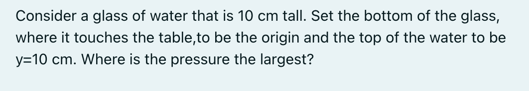 Consider a glass of water that is 10 cm tall. Set the bottom of the glass,
where it touches the table,to be the origin and the top of the water to be
y=10 cm. Where is the pressure the largest?
