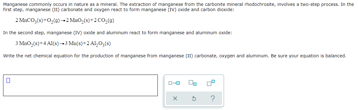 Manganese commonly occurs in nature as a mineral. The extraction of manganese from the carbonite mineral rhodochrosite, involves a two-step process. In the
first step, manganese (II) carbonate and oxygen react to form manganese (IV) oxide and carbon dioxide:
2 MNCO;(s)+O,(g)→2 MnO,(s)+2 CO,(9)
In the second step, manganese (IV) oxide and aluminum react to form manganese and aluminum oxide:
3 MnO2(s)+4 Al(s)→3 Mn(s)+2 Al,O3(s)
Write the net chemical equation for the production of manganese from manganese (II) carbonate, oxygen and aluminum. Be sure your equation is balanced.
