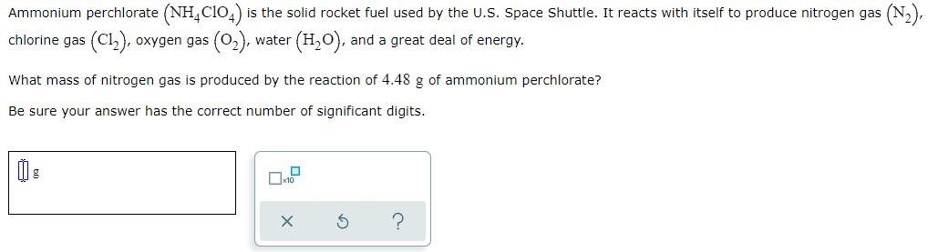 Ammonium perchlorate (NH,ClO,) is the solid rocket fuel used by the U.S. Space Shuttle. It reacts with itself to produce nitrogen gas
(N:),
chlorine gas (Cl2), oxygen gas (02), v
(H,O), and a great deal of energy.
water
What mass of nitrogen gas is produced by the reaction of 4.48 g of ammonium perchlorate?
Be sure your answer has the correct number of significant digits.
?
