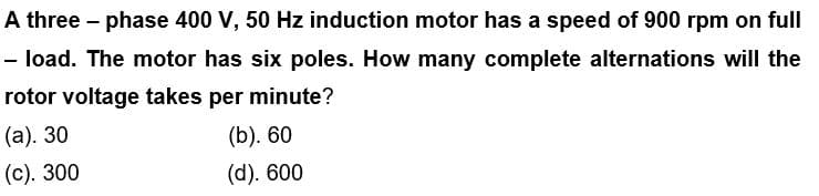 A three-phase 400 V, 50 Hz induction motor has a speed of 900 rpm on full
- load. The motor has six poles. How many complete alternations will the
rotor voltage takes per minute?
(a). 30
(b). 60
(c). 300
(d). 600