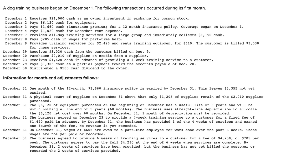 A dog training business began on December 1. The following transactions occurred during its first month.
December 1 Receives $21,000 cash as an owner investment in exchange for common stock.
December 2 Pays $6,120 cash for equipment.
December 3 Pays $3,660 cash (insurance premium) for a 12-month insurance policy. Coverage began on December 1.
December 4 Pays $1,020 cash for December rent expense.
December 7 Provides all-day training services for a large group and immediately collects $1,150 cash.
December 8 Pays $205 cash in wages for part-time help.
December 9 Provides training services for $2,420 and rents training equipment for $610. The customer is billed $3,030
for these services.
December 19 Receives $3,030 cash from the customer billed on Dec. 9.
December 20 Purchases $2,010 of supplies on credit from a supplier.
December 23 Receives $1,620 cash in advance of providing a 4-week training service to a customer.
December 29 Pays $1,305 cash as a partial payment toward the accounts payable of Dec. 20.
December 30 Distributed a $505 cash dividend to the owner.
Information for month-end adjustments follows:
December 31 One month of the 12-month, $3,660 insurance policy is expired by December 31. This leaves $3,355 not yet
expired.
December 31 A physical count of supplies on December 31 shows that only $1,205 of supplies remain of the $2,010 supplies
purchased.
December 31 The $6,120 of equipment purchased at the beginning of December has a useful life of 5 years and will be
worth nothing at the end of 5 years (60 months). The business uses straight-line depreciation to allocate
the $6,120 net cost over 60 months. On December 31, 1 month of depreciation must be recorded.
December 31 The business agreed on December 23 to provide a 4-week training service to a customer for a fixed fee of
$1,620 paid in advance. By December 31, the business has provided 1 of the 4 weeks of services and earned
one-fourth of the fee. No revenue is yet recorded.
December 31
December 31
On December 31, wages of $605 are owed to a part-time employee for work done over the past 3 weeks. Those
wages are not yet paid or recorded.
The business agreed to provide 6 weeks of training services to a customer for a fee of $4,230, or $705 per
week. The customer agrees to pay the full $4,230 at the end of 6 weeks when services are complete. By
December 31, 2 weeks of services have been provided, but the business has not yet billed the customer or
recorded the 2 weeks of services provided.