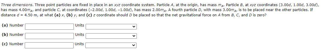 Three dimensions. Three point particles are fixed in place in an xyz coordinate system. Particle A, at the origin, has mass ma. Particle B, at xyz coordinates (3.00d, 1.00d, 3.00d),
has mass 4.00ma, and particle C, at coordinates (-2.00d, 1.00d, -1.00d), has mass 2.00ma. A fourth particle D, with mass 3.00ma, is to be placed near the other particles. If
distance d = 4.50 m, at what (a) x, (b) y, and (c) z coordinate should D be placed so that the net gravitational force on A from B, C, and D is zero?
(a) Number
Units
(b) Number
|Units
(c) Number
Units
