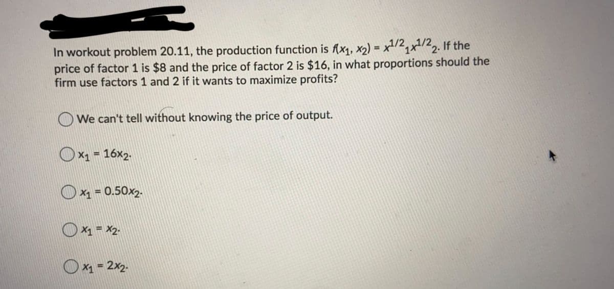 In workout problem 20.11, the production function is f(x1, x2) = x-/2,x/22. If the
price of factor 1 is $8 and the price of factor 2 is $16, in what proportions should the
firm use factors 1 and 2 if it wants to maximize profits?
%3D
We can't tell without knowing the price of output.
O x1 = 16x2.
%3D
Ox1 = 0.50x2.
X1 = X2.
X1 = 2x2.
%3D
