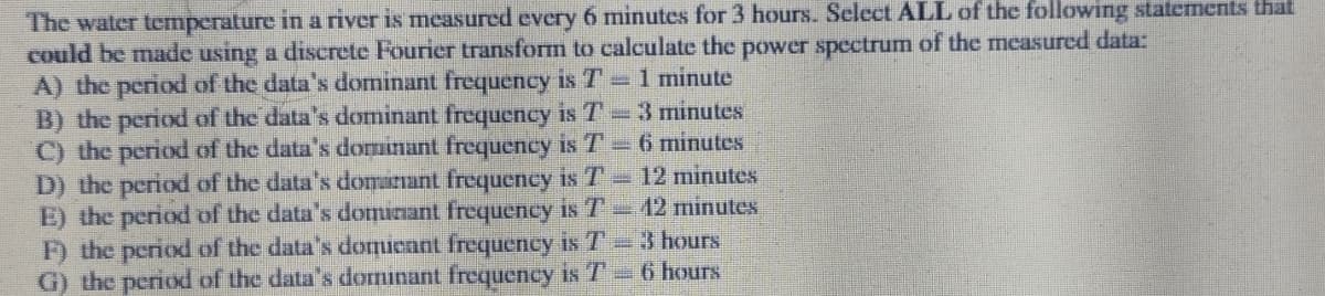 The water temperature in a river is measured every 6 minutes for 3 hours. Select ALL of the following statements that
could be made using a discrete Fourier transform to calculate the power spectrum of the measured data:
A) the period of the data's dominant frequency is T = 1 minute
B) the period of the data's dominant frequency is T – 3 minutes
C) the period of the data's dominant frequency is T = 6 minutes
D) the period of the data's domainant frequency is T - 12 minutes
E) the period of the data's dominant frequency is T - 12 minutes
F) the period of the data's domieant frequency is T - 3 hours
G) the period of the data's dominant frequency is T - 6 hours