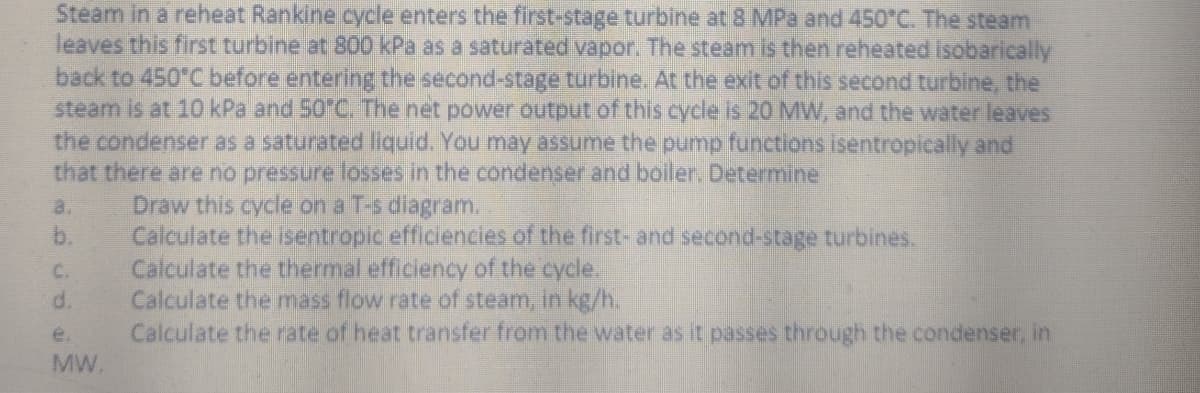 Steam in a reheat Rankine cycle enters the first-stage turbine at 8 MPa and 450°C. The steam
leaves this first turbine at 800 kPa as a saturated vapor. The steam is then reheated isobarically
back to 450°C before entering the second-stage turbine. At the exit of this second turbine, the
steam is at 10 kPa and 50°C. The net power output of this cycle is 20 MW, and the water leaves
the condenser as a saturated liquid. You may assume the pump functions isentropically and
that there are no pressure losses in the condenser and boiler. Determine
C.
d.
e.
MW.
Draw this cycle on a T-s diagram.
Calculate the isentropic efficiencies of the first- and second-stage turbines.
Calculate the thermal efficiency of the cycle.
Calculate the mass flow rate of steam, in kg/h.
Calculate the rate of heat transfer from the water as it passes through the condenser, in