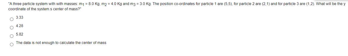 "A three particle system with with masses: m1 = 8.0 Kg, m2 = 4.0 Kg and m3 = 3.0 Kg. The position co-ordinates for particle 1 are (5,5), for particle 2 are (2,1) and for particle 3 are (1,2). What will be the y
coordinate of the system s center of mass?"
3.33
4.28
5.82
The data is not enough to calculate the center of mass
