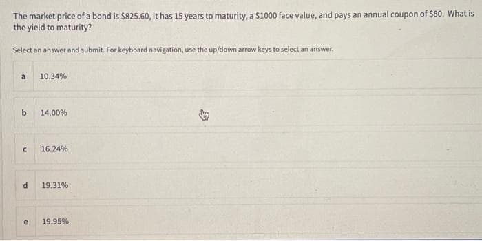 The market price of a bond is $825.60, it has 15 years to maturity, a $1000 face value, and pays an annual coupon of $80. What is
the yield to maturity?
Select an answer and submit. For keyboard navigation, use the up/down arrow keys to select an answer.
a
b
с
d
e
10.34%
14.00%
16.24%
19.31%
19.95%