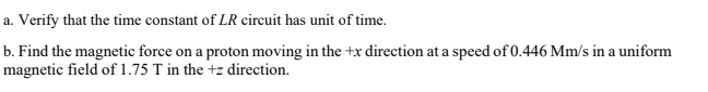 a. Verify that the time constant of LR circuit has unit of time.
b. Find the magnetic force on a proton moving in the +x direction at a speed of 0.446 Mm/s in a uniform
magnetic field of 1.75 T in the +z direction.
