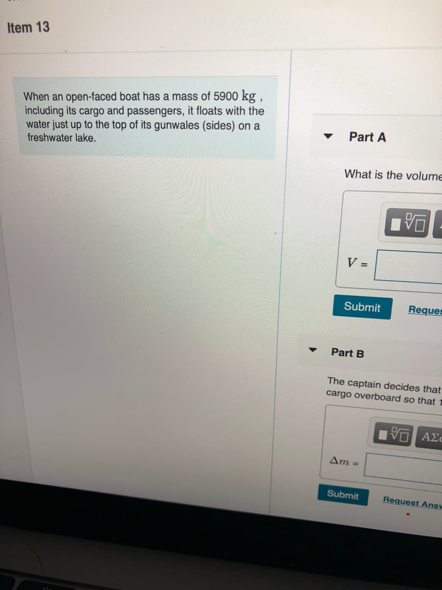 Item 13
When an open-faced boat has a mass of 5900 kg,
including its cargo and passengers, it floats with the
water just up to the top of its gunwales (sides) on a
freshwater lake.
Part A
What is the volume
V =
Submit
Reques
Part B
The captain decides that
cargo overboard so that 1
Vα ΑΣε
Am =
Submit
Request Answ
