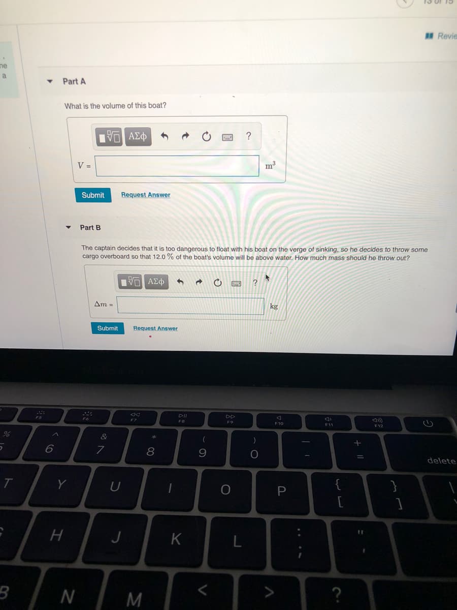 15 of 15
Revie
ne
a
Part A
What is the volume of this boat?
V =
m3
Submit
Request Answer
Part B
The captain decides that it is too dangerous to float with his boat on the verge of sinking, so he decides to throw some
cargo overboard so that 12.0 % of the boat's volume will be above water. How much mass should he throw out?
?
Am =
kg
Submit
Request Answer
DII
F7
F8
F9
F10
F1
F12
8
delete
}
P
[
J
N
M
?
V
