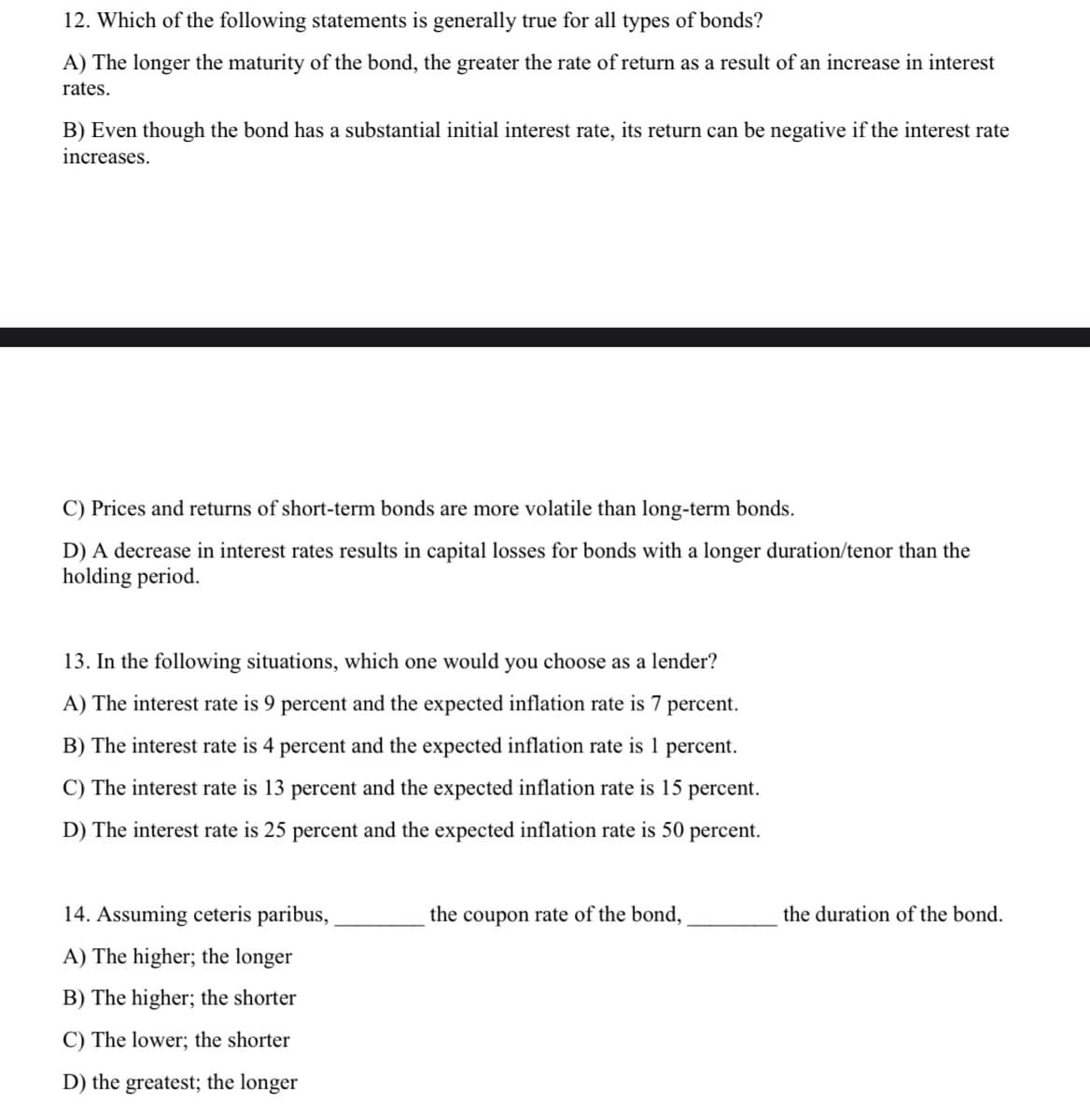 12. Which of the following statements is generally true for all types of bonds?
A) The longer the maturity of the bond, the greater the rate of return as a result of an increase in interest
rates.
B) Even though the bond has a substantial initial interest rate, its return can be negative if the interest rate
increases.
C) Prices and returns of short-term bonds are more volatile than long-term bonds.
D) A decrease in interest rates results in capital losses for bonds with a longer duration/tenor than the
holding period.
13. In the following situations, which one would you choose as a lender?
A) The interest rate is 9 percent and the expected inflation rate is 7 percent.
B) The interest rate is 4 percent and the expected inflation rate is 1 percent.
C) The interest rate is 13 percent and the expected inflation rate is 15 percent.
D) The interest rate is 25 percent and the expected inflation rate is 50 percent.
14. Assuming ceteris paribus,
the coupon rate of the bond,
the duration of the bond.
A) The higher; the longer
B) The higher; the shorter
C) The lower; the shorter
D) the greatest; the longer
