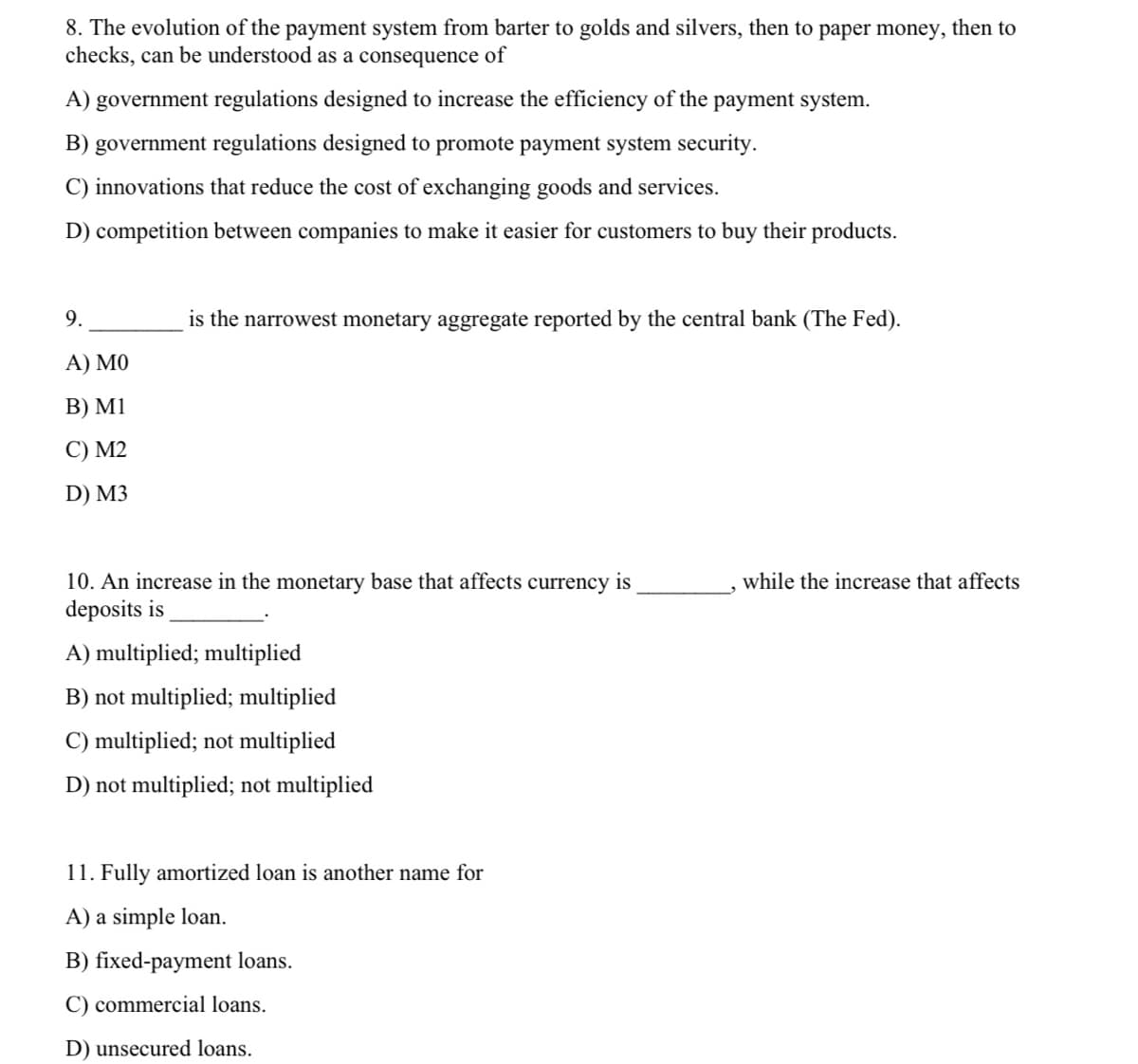 8. The evolution of the payment system from barter to golds and silvers, then to paper money,
checks, can be understood as a consequence of
then to
A) government regulations designed to increase the efficiency of the payment system.
B) government regulations designed to promote payment system security.
C) innovations that reduce the cost of exchanging goods and services.
D) competition between companies to make it easier for customers to buy their products.
9.
is the narrowest monetary aggregate reported by the central bank (The Fed).
А) МО
В) MI
C) M2
D) M3
10. An increase in the monetary base that affects currency is
deposits is
while the increase that affects
A) multiplied; multiplied
B) not multiplied; multiplied
C) multiplied; not multiplied
D) not multiplied; not multiplied
11. Fully amortized loan is another name for
A) a simple loan.
B) fixed-payment loans.
C) commercial loans.
D) unsecured loans.
