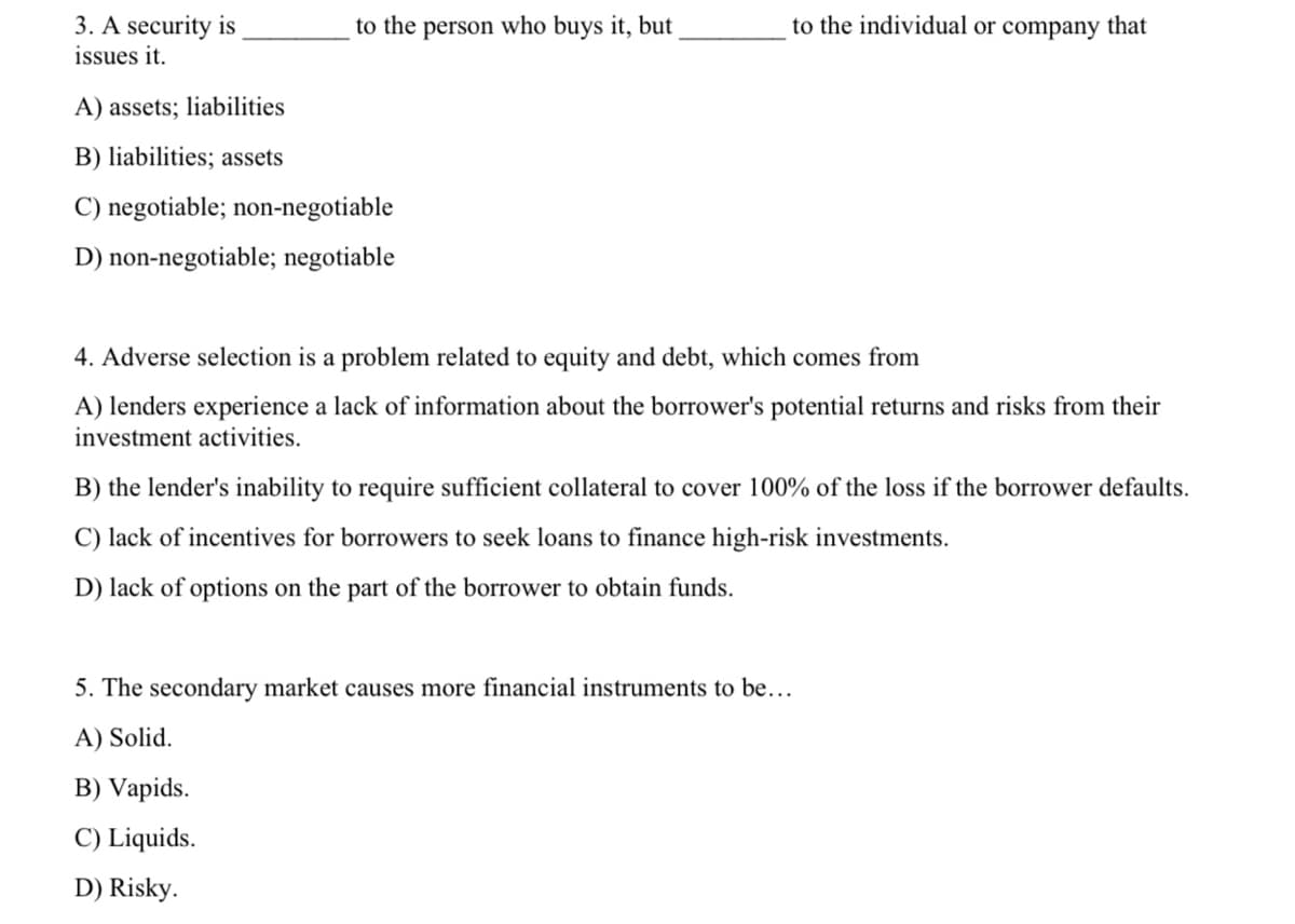to the individual or company that
3. A security is
issues it.
to the person who buys it, but
A) assets; liabilities
B) liabilities; assets
C) negotiable; non-negotiable
D) non-negotiable; negotiable
4. Adverse selection is a problem related to equity and debt, which comes from
A) lenders experience a lack of information about the borrower's potential returns and risks from their
investment activities.
B) the lender's inability to require sufficient collateral to cover 100% of the loss if the borrower defaults.
C) lack of incentives for borrowers to seek loans to finance high-risk investments.
D) lack of options on the part of the borrower to obtain funds.
5. The secondary market causes more financial instruments to be...
A) Solid.
B) Vapids.
C) Liquids.
D) Risky.
