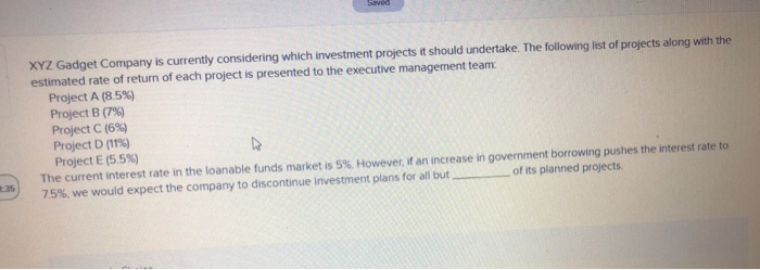 Saved
235
XYZ Gadget Company is currently considering which investment projects it should undertake. The following list of projects along with the
estimated rate of return of each project is presented to the executive management team:
Project A (8.5%)
Project B (7%)
Project C (6%)
Project D (11%)
Project E (5.5%)
The current interest rate in the loanable funds market is 5%. However, if an increase in government borrowing pushes the interest rate to
7.5%, we would expect the company to discontinue investment plans for all but,
of its planned projects.