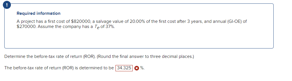 !
Required information
A project has a first cost of $820000, a salvage value of 20.00% of the first cost after 3 years, and annual (GI-OE) of
$270000. Assume the company has a Te of 37%.
Determine the before-tax rate of return (ROR). (Round the final answer to three decimal places.)
The before-tax rate of return (ROR) is determined to be 34.325
%.