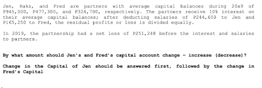 Jen, Raks, and Fred are partners with average capital balances during 20x9 of
P945,000, P477,300, and P324,700, respectively. The partners receive 10% interest on
their average capital balances; after deducting salaries of P244,650 to Jen and
P165,250 to Fred, the residual profits or loss is divided equally.
In 2019, the partnership had a net loss of P251,248 before the interest and salaries
to partners.
By what amount should Jen's and Fred's capital account change increase (decrease) ?
Change in the Capital of Jen should be answered first, followed by the change in
Fred's Capital