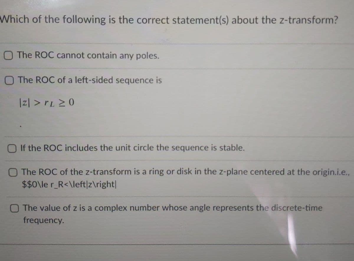Which of the following is the correct statement(s) about the z-transform?
O The ROC cannot contain any poles.
O The ROC of a left-sided sequence is
Iz| > rL 20
O If the ROC includes the unit circle the sequence is stable.
O The ROC of the z-transform is a ring or disk in the z-plane centered at the origin.i.e.,
$$0\le r_R<\left|z\right|
O The value of z is a complex number whose angle represents the discrete-time
frequency.
