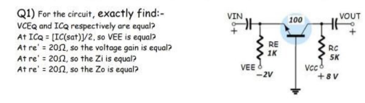 Q1) For the circuit, exactly find:-
VCEQ and ICQ respectively are equal?
At ICQ = [IC(sat)]/2. so VEE is equal?
At re' = 202, so the voltage gain is equal?
At re' = 202, so the Zi is equal?
At re' 202, so the Zo is equal?
VIN
VOUT
100
RE
1K
RC
5K
VEE
-2V
Vcc8
+8 V
