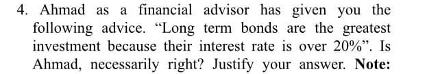 4. Ahmad as a financial advisor has given you the
following advice. "Long term bonds are the greatest
investment because their interest rate is over 20%". Is
Ahmad, necessarily right? Justify your answer. Note:
