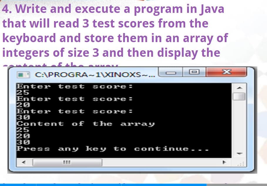 4. Write and execute a program in Java
that will read 3 test scores from the
of
keyboard and store them in an array
integers of size 3 and then display the
C:\PROGRA-1XINOXS-..
Enter test
25
Enter test
20
Enter test
30
Content of the array
25
20
30
Press any key to continue..
sCore:
sCore:
sCore:
