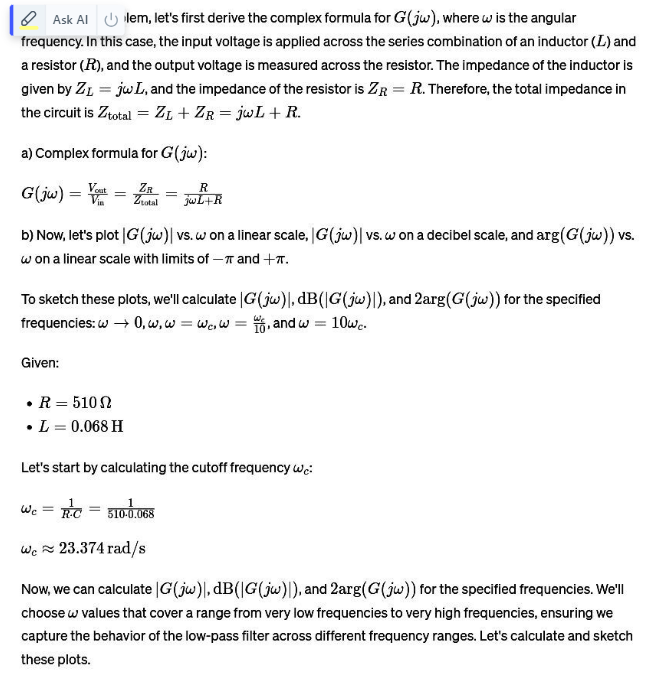 Ask Allem, let's first derive the complex formula for G(jw), where w is the angular
frequency. In this case, the input voltage is applied across the series combination of an inductor (L) and
a resistor (R), and the output voltage is measured across the resistor. The impedance of the inductor is
given by ZL = jwL, and the impedance of the resistor is ZR = R. Therefore, the total impedance in
the circuit is Ztotal = ZL + ZR = jwL + R.
a) Complex formula for G (jw):
G(jw) ==
ZR
Ziotal
=
R
jwL+R
b) Now, let's plot |G (jw) | vs. w on a linear scale, |G (jw) | vs. w on a decibel scale, and arg(G(jw)) vs.
won a linear scale with limits of -π and +π.
To sketch these plots, we'll calculate |G(jw), dB(|G(jw)|), and 2arg(G(jw)) for the specified
frequencies: w → 0, w, w = wc, w = 6, and w = = 10wc.
Given:
⚫ R = 5102
•
⚫ L = 0.068 H
Let's start by calculating the cutoff frequency we:
WC = RC
RC = 510-0.068
We 23.374 rad/s
Now, we can calculate |G(jw), dB(|G(jw)|), and 2arg(G(jw)) for the specified frequencies. We'll
choose w values that cover a range from very low frequencies to very high frequencies, ensuring we
capture the behavior of the low-pass filter across different frequency ranges. Let's calculate and sketch
these plots.