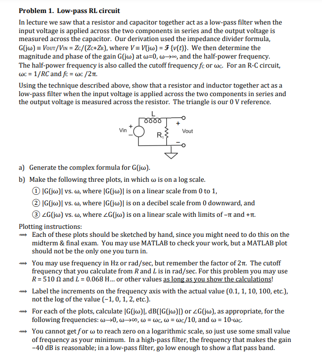 Problem 1. Low-pass RL circuit
In lecture we saw that a resistor and capacitor together act as a low-pass filter when the
input voltage is applied across the two components in series and the output voltage is
measured across the capacitor. Our derivation used the impedance divider formula,
G(jw) = VOUT/VIN = Zc/(ZC+ZR), where V=V(jw) = {v(t)}. We then determine the
magnitude and phase of the gain G(jw) at w=0, w, and the half-power frequency.
The half-power frequency is also called the cutoff frequency fc or wc. For an R-C circuit,
wc = 1/RC and fc = wc/2π.
Using the technique described above, show that a resistor and inductor together act as a
low-pass filter when the input voltage is applied across the two components in series and
the output voltage is measured across the resistor. The triangle is our 0 V reference.
0000
+
Vin
Vout
R₁
a) Generate the complex formula for G(jw).
b) Make the following three plots, in which w is on a log scale.
1 |G(jw)| vs. w, where |G(jw)| is on a linear scale from 0 to 1,
2 |G(jw)l vs. w, where |G(jw)] is on a decibel scale from 0 downward, and
③ZG(jw) vs. w, where <G(jw) is on a linear scale with limits of -π and +π.
Plotting instructions:
Each of these plots should be sketched by hand, since you might need to do this on the
midterm & final exam. You may use MATLAB to check your work, but a MATLAB plot
should not be the only one you turn in.
You may use frequency in Hz or rad/sec, but remember the factor of 2π. The cutoff
frequency that you calculate from R and L is in rad/sec. For this problem you may use
R = 510 2 and L = 0.068 H... or other values as long as you show the calculations!
> Label the increments on the frequency axis with the actual value (0.1, 1, 10, 100, etc.),
not the log of the value (-1, 0, 1, 2, etc.).
> For each of the plots, calculate |G(jw)], dB(|G(jw)]) or G(jw), as appropriate, for the
following frequencies: w→0, w→oo, w = wc, w= wc/10, and w = 10-wc.
> You cannot get for w to reach zero on a logarithmic scale, so just use some small value
of frequency as your minimum. In a high-pass filter, the frequency that makes the gain
-40 dB is reasonable; in a low-pass filter, go low enough to show a flat pass band.