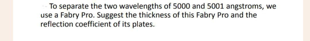 To separate the two wavelengths of 5000 and 5001 angstroms, we
use a Fabry Pro. Suggest the thickness of this Fabry Pro and the
reflection coefficient of its plates.