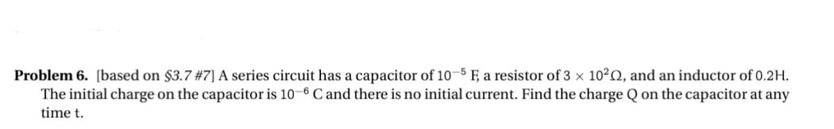 Problem 6. [based on $3.7 #7] A series circuit has a capacitor of 10 Ę, a resistor of 3 x 102Q, and an inductor of 0.2H.
The initial charge on the capacitor is 10-6 C and there is no initial current. Find the charge Q on the capacitor at any
time t.