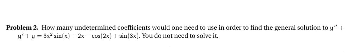 Problem 2. How many undetermined coefficients would one need to use in order to find the general solution to y" +
y' + y = 3x² sin(x) + 2x - cos(2x) + sin(3x). You do not need to solve it.
