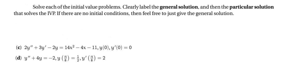 Solve each of the initial value problems. Clearly label the general solution, and then the particular solution
that solves the IVP. If there are no initial conditions, then feel free to just give the general solution.
(c) 2y" + 3y-2y=14x² - 4x-11, y(0), y'(0) = 0
(d) y” + 4y = −2, y (z) = ½³½³, y' (½³) = 2