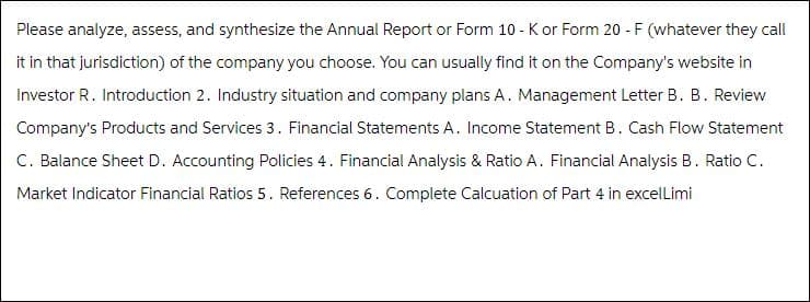 Please analyze, assess, and synthesize the Annual Report or Form 10-K or Form 20 - F (whatever they call
it in that jurisdiction) of the company you choose. You can usually find it on the Company's website in
Investor R. Introduction 2. Industry situation and company plans A. Management Letter B. B. Review
Company's Products and Services 3. Financial Statements A. Income Statement B. Cash Flow Statement
C. Balance Sheet D. Accounting Policies 4. Financial Analysis & Ratio A. Financial Analysis B. Ratio C.
Market Indicator Financial Ratios 5. References 6. Complete Calcuation of Part 4 in excelLimi
