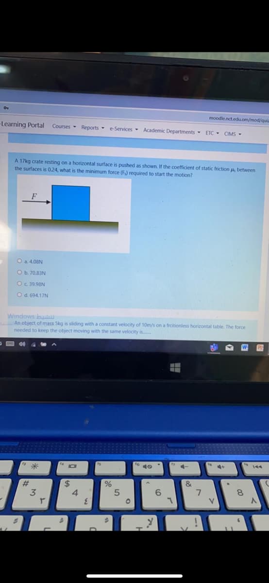 moodle.nct.eduom/mod/qi
-Learning Portal
Courses - Reports - e-Services- Academic Departments - ETC - CIMS -
A 17kg crate resting on a horizontal surface is pushed as shown. If the coefficient of static friction u, between
the surfaces is 0.24, what is the minimum force (F) required to start the motion?
O a 4.08N
O b. 70.83N
Oc 39.98N
Od. 694.17N
Windows buut
An object of mass Skg is sliding with a constant velocity of 10m/s on a frcitionless horizontal table. The force
needed to keep the object moving with the same velocity is.
144
4-
#
4.
6.
V.
