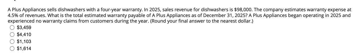 A Plus Appliances sells dishwashers with a four-year warranty. In 2025, sales revenue for dishwashers is $98,000. The company estimates warranty expense at
4.5% of revenues. What is the total estimated warranty payable of A Plus Appliances as of December 31, 2025? A Plus Appliances began operating in 2025 and
experienced no warranty claims from customers during the year. (Round your final answer to the nearest dollar.)
$3,459
$4,410
$1,103
$1,614