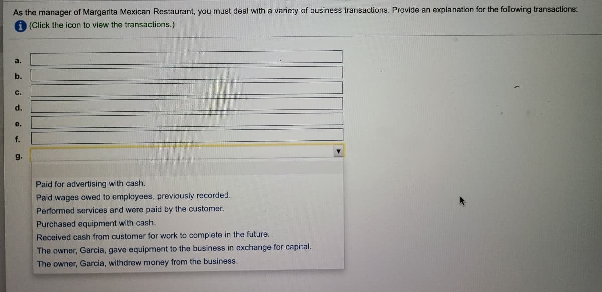 As the manager of Margarita Mexican Restaurant, you must deal with a variety of business transactions. Provide an explanation for the following transactions:
(Click the icon to view the transactions.)
a.
b.
c.
d.
e.
f.
g.
Paid for advertising with cash.
Paid wages owed to employees, previously recorded.
Performed services and were paid by the customer.
Purchased equipment with cash.
Received cash from customer for work to complete in the future.
The owner, Garcia, gave equipment to the business in exchange for capital.
The owner, Garcia, withdrew money from the business.
