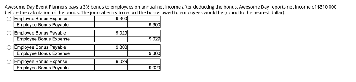 Awesome Day Event Planners pays a 3% bonus to employees on annual net income after deducting the bonus. Awesome Day reports net income of $310,000
before the calculation of the bonus. The journal entry to record the bonus owed to employees would be (round to the nearest dollar):
9,300
Employee Bonus Expense
Employee Bonus Payable
O Employee Bonus Payable
Employee Bonus Expense
Employee Bonus Payable
Employee Bonus Expense
Employee Bonus Expense
Employee Bonus Payable
9,029
9,300
9,029
9,300
9,029
9,300
9,029