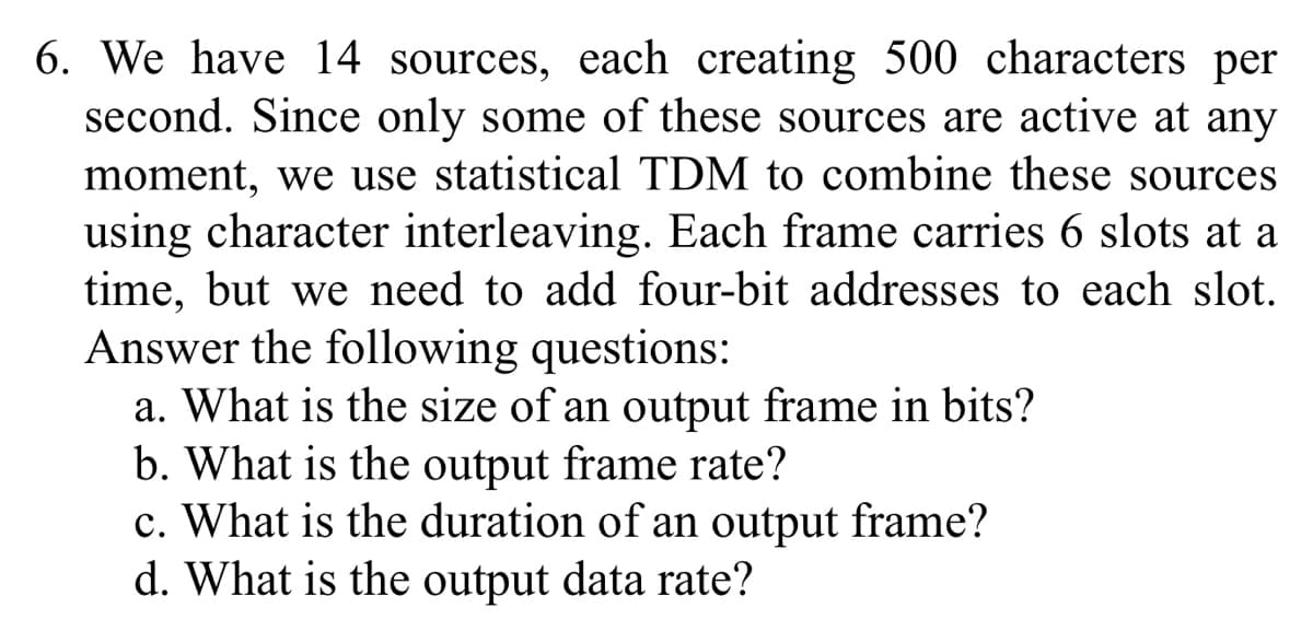 6. We have 14 sources, each creating 500 characters per
second. Since only some of these sources are active at any
moment, we use statistical TDM to combine these sources
using character interleaving. Each frame carries 6 slots at a
time, but we need to add four-bit addresses to each slot.
Answer the following questions:
a. What is the size of an output frame in bits?
b. What is the output frame rate?
c. What is the duration of an output frame?
d. What is the output data rate?