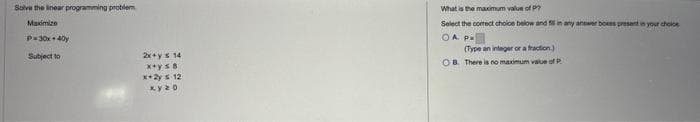 Solve the linear programming problem
Maximize
P=30x40
Subject to
2x+y = 14
x+ys 8
x+2y = 12
xy 20
What is the maximum value of P
Select the correct choice below and in any answer boxes present in your choice
COA P
(Type an integer or a fraction)
OB. There is no maximum value of P