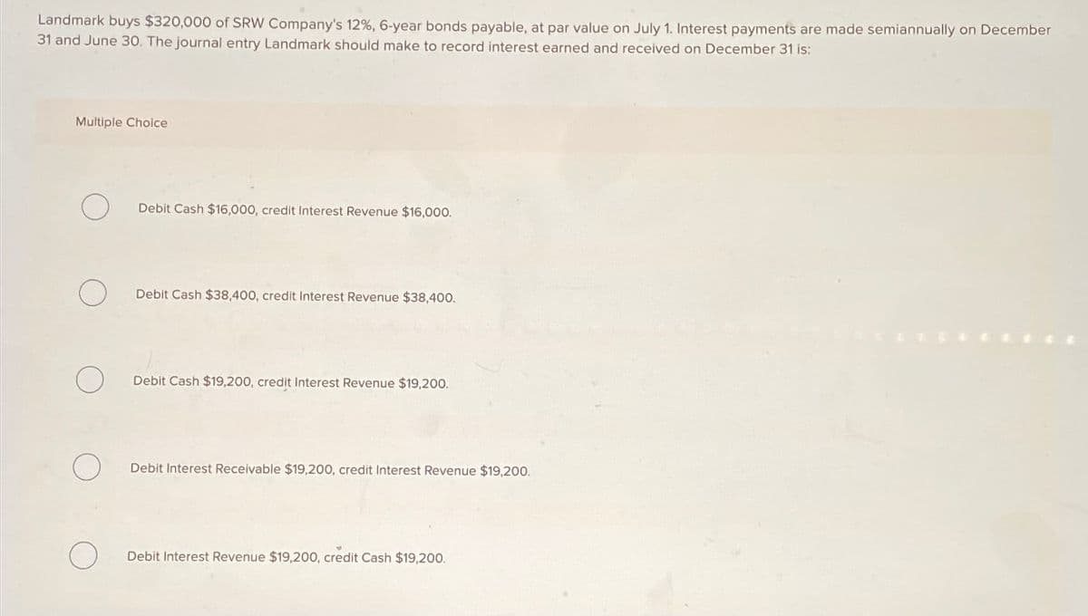 Landmark buys $320,000 of SRW Company's 12%, 6-year bonds payable, at par value on July 1. Interest payments are made semiannually on December
31 and June 30. The journal entry Landmark should make to record interest earned and received on December 31 is:
Multiple Choice
Debit Cash $16,000, credit Interest Revenue $16,000.
Debit Cash $38,400, credit Interest Revenue $38,400.
Debit Cash $19,200, credit Interest Revenue $19,200.
Debit Interest Receivable $19,200, credit Interest Revenue $19,200.
Debit Interest Revenue $19,200, credit Cash $19,200.