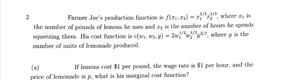 1/3 1/3
Farmer Joe's production function is f(x1, x2) =
", where xị is
the number of pounds of lemons he uses and x2 is the number of hours he spends
1/21/2
2wi"wy3/2, where y is the
squeezing them. His cost function is c(w1. w2, y) =
number of units of lemonade produced.
(a)
If lemons cost $1 per pound, the wage rate is $1 per hour, and the
price of lemonade is p, what is his marginal cost function?
